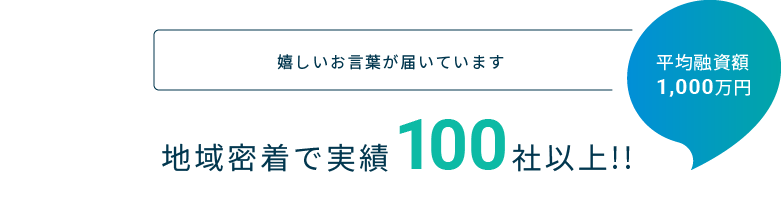 嬉しいお言葉が届いています 地域密着で実績100社以上!! 平均融資額1,000万円